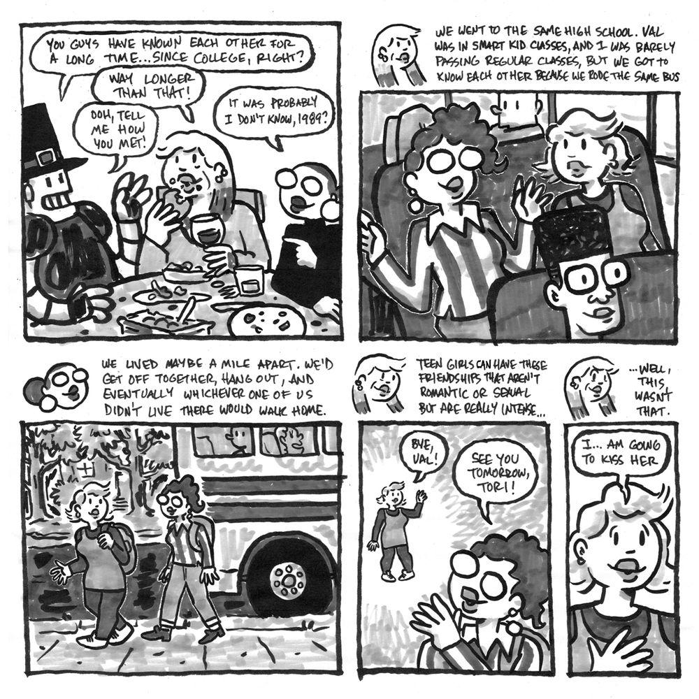 Rob, Tori, and Val are finishing up their Thanksgiving meal and Rob asks how Val and Tori met. Val says it was probably 1989, and Val and Tori alternate telling the story: They went to the same high school. Val was in smart kid classes and Tori was barely passing regular classes, but they got to know each other riding the bus. They lived a mile apart, and would hand out after school at one or the other's house every day. In a flashback, Tori vows that she will kis Val one day.