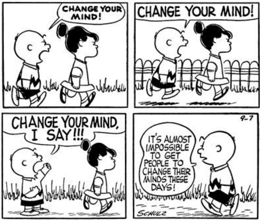 A Peanuts comic strip by Charles Schulz from September 7, 1956.

Charlie Brown walks behind Violet, yelling "CHANGE YOUR MIND!"
He yells louder, "CHANGE YOUR MIND!"
As she walks off, he shakes his fist and yells, "CHANGE YOUR MIND, I SAY!!!"
He walks away with his hands in his pockets saying, "It's almost impossible to get people to change their minds these days!"
