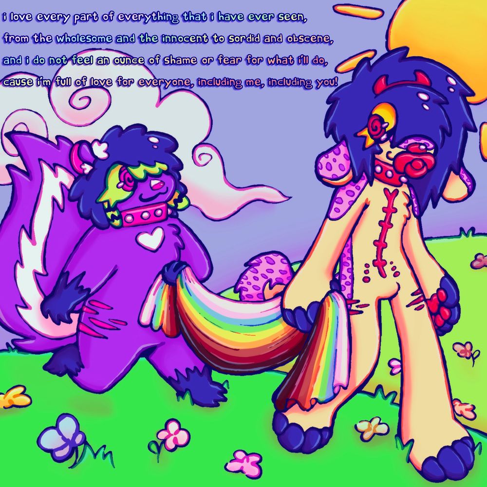 “I love every part of everything that I have ever seen,
From the wholesome and the innocent to sordid and obscene,
And I do not feel an ounce of shame or fear for what I'll do,
Cause I'm full of love for everyone, including me, including you.” - How to love everything by 4Lung