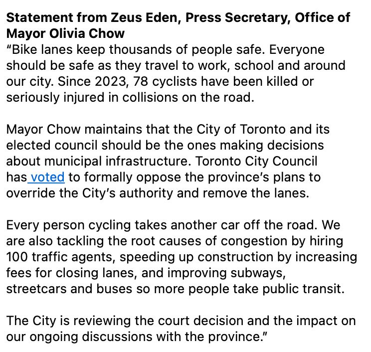 Statement from Zeus Eden, Press Secretary, Office of Mayor Olivia Chow
“Bike lanes keep thousands of people safe. Everyone should be safe as they travel to work, school and around our city. Since 2023, 78 cyclists have been killed or seriously injured in collisions on the road.
 
Mayor Chow maintains that the City of Toronto and its elected council should be the ones making decisions about municipal infrastructure. Toronto City Council has voted to formally oppose the province’s plans to override the City’s authority and remove the lanes. 
 
Every person cycling takes another car off the road. We are also tackling the root causes of congestion by hiring 100 traffic agents, speeding up construction by increasing fees for closing lanes, and improving subways, streetcars and buses so more people take public transit. 
 
The City is reviewing the court decision and the impact on our ongoing discussions with the province.”