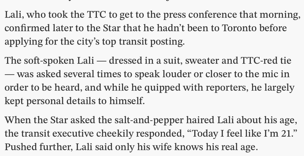 Lali, who took the TTC to get to the press conference that morning, confirmed later to the Star that he hadn’t been to Toronto before applying for the city’s top transit posting.

The soft-spoken Lali — dressed in a suit, sweater and TTC-red tie — was asked several times to speak louder or closer to the mic in order to be heard, and while he quipped with reporters, he largely kept personal details to himself.

When the Star asked the salt-and-pepper haired Lali about his age, the transit executive cheekily responded, “Today I feel like I’m 21.” Pushed further, Lali said only his wife knows his real age. 