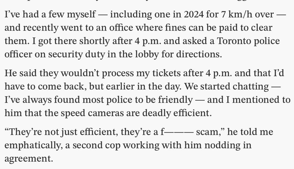 I’ve had a few myself — including one in 2024 for 7 km/h over — and recently went to an office where fines can be paid to clear them. I got there shortly after 4 p.m. and asked a Toronto police officer on security duty in the lobby for directions.

He said they wouldn’t process my tickets after 4 p.m. and that I’d have to come back, but earlier in the day. We started chatting — I’ve always found most police to be friendly — and I mentioned to him that the speed cameras are deadly efficient.

“They’re not just efficient, they’re a f——— scam,” he told me emphatically, a second cop working with him nodding in agreement.