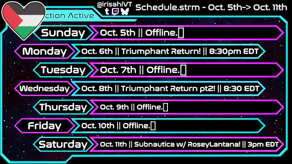 My stream schedule, for the week of October 5th to October 11th. There's a stream listed on Monday the 6th as Triumphant Return at 8:30pm EDT, a stream Wednesday the 8th called Triumphant Return part 2, and a stream for Saturday the 11th listed as Subnautica with RoseyLantana, at 3pm EDT.