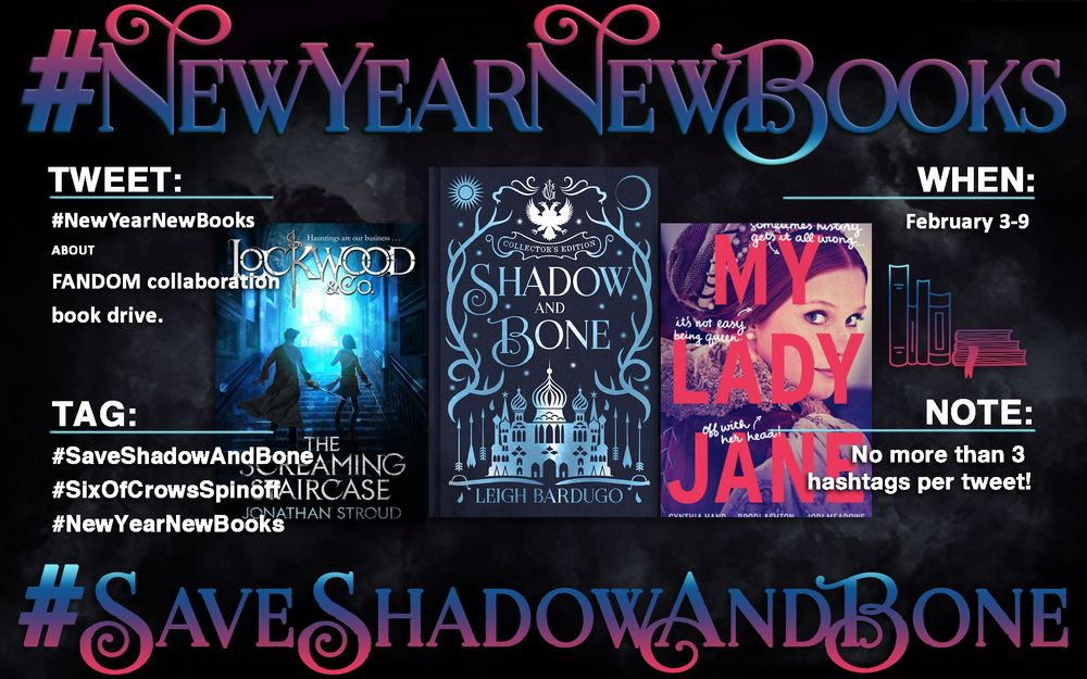 Infograph for #NewYearNewBooks

Text:

#NewYearNewBooks 
About
Fandom collaboration book drive. 

Tweet:    
#NewYearNewBooks

Tags:

#SaveShadowAndBone
#SixOfCrowsSpinoff    
#NewYearNewBooks 

When:
February 3 - 9

Note:
    
Only use 3 hashtags per tweet!  

#SaveShadowAndBone

Image:

This infograph features images of three books. From left to right are Lockwood and Co., Shadow and Bone, and My Lady Jane. Next to My Lady Jane is a small image of a pile of books.  The cover of Lockwood and Co., shows two people walking up stairs toward a brightly lit window. The Shadow and Bone cover shows a palace with domed turrets and is framed by stag antlers. The My Lady Jane cover shows a woman wearing a Tudor era costume.