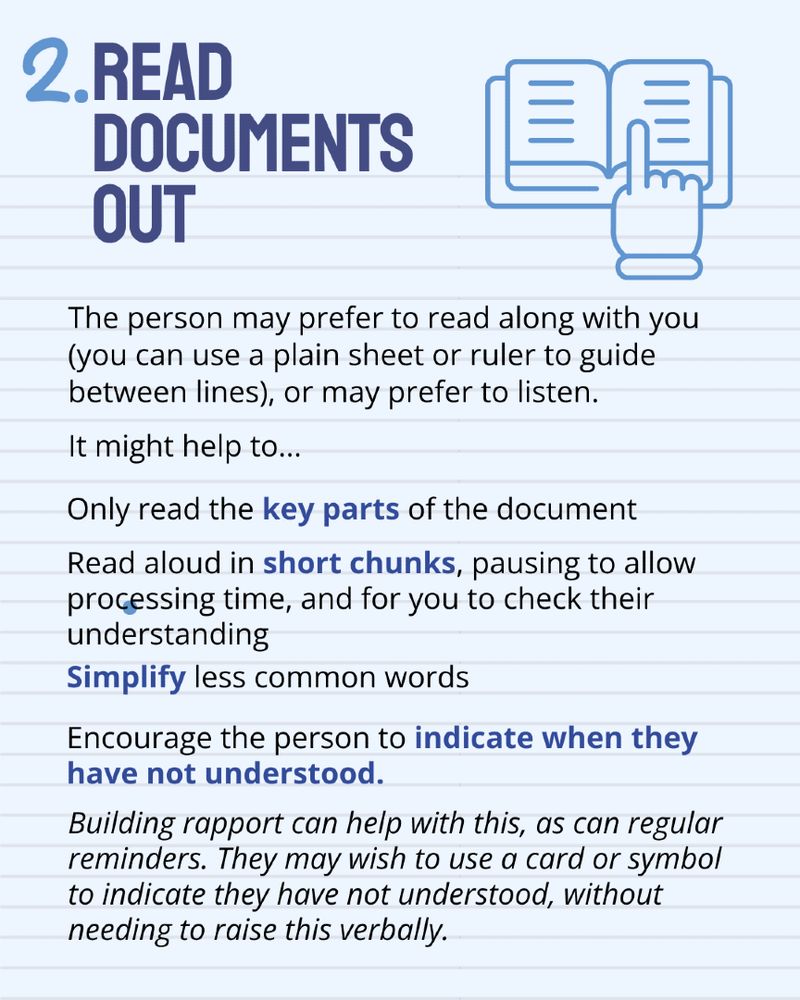 Tip Two. Read documents out. 
The person may prefer to read along with you or may prefer to listen. It might help to:
- Only read key parts
- Read aloud in short chunks, pausing to allow them to process, while checking their understanding
- Simplify complex words
- Encourage the person to indicate when they have not understood. They may wish to use a card or symbol to do this instead of expressing this verbally. 