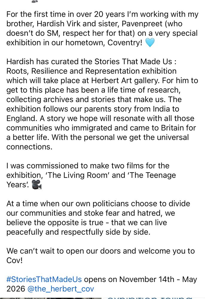 For the first time in over 20 years I'm working with my brother, Hardish Virk and sister, Pavenpreet (who doesn't do SM, respect her for that) on a very special exhibition in our hometown, Coventry!
Hardish has curated the Stories That Made Us :
Roots, Resilience and Representation exhibition which will take place at Herbert Art gallery. For him to get to this place has been a life time of research, collecting archives and stories that make us. The exhibition follows our parents story from India to England. A story we hope will resonate with all those communities who immigrated and came to Britain for a better life. With the personal we get the universal connections.
I was commissioned to make two films for the exhibition, 'The Living Room' and 'The Teenage Years!.
At a time when our own politicians choose to divide our communities and stoke fear and hatred, we believe the opposite is true - that we can live peacefully and respectfully side by side.
We can't wait to open our doors and welcome you to Cov!
#StoriesThatMadeUs opens on November 14th - May 2026