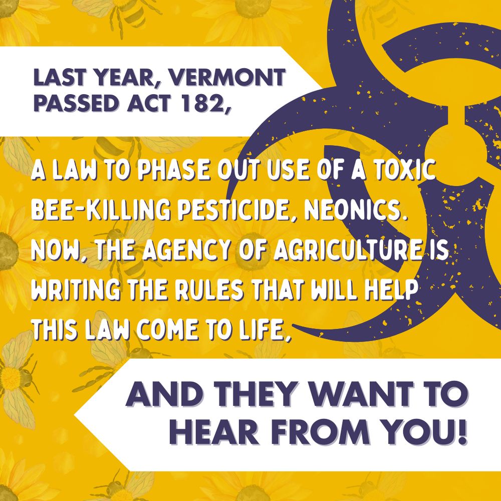 Text: "Last year, Vermont passed Act 182, a law to phase out the use of a toxic bee-killing pesticide, neonics. Now, the Agency of Agriculture is writing the rules that will help this law come to life, and they want to hear from you!"

Graphic: The same sunflower & bee pattern overlaid with a large toxic symbol.
