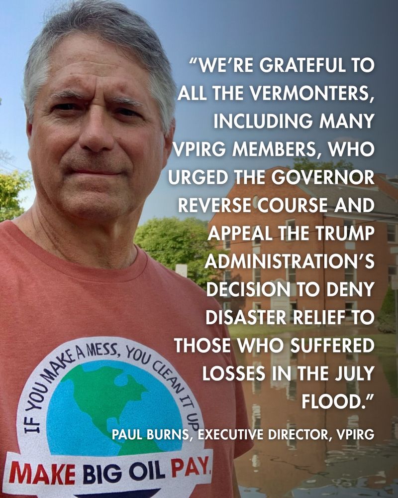 An image of Paul Burns, Executive Director of VPIRG wearing a "Make Big Oil Pay" t-shirt standing in front of flooding in Montpelier. Overlayed text reads: “We’re grateful to all the Vermonters, including many VPIRG members, who urged the governor reverse course and appeal the Trump administration’s decision to deny disaster relief to those who suffered losses in the July flood.”