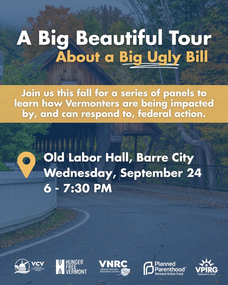 A blue tinted photo of a road, covered bridge, and trees is the backdrop to a poster. In large, white text at the top it reads "A Big Beautiful Tour" followed by partially underlined yellow text that reads "About a Big Ugly Bill." Below the headline, a yellow text box with white text reads "Join us this fall for a series of panels to learn how Vermonters are being impacted by, and respond to, federal action." A yellow location pinpoint serves as a bullet point with white text that reads "Old Labor Hall, Barre City Wednesday, September 24 6 - 7:30 PM." Horizontally at the bottom of the graphic, five white logos read "Vermont Conservation Voters (VCV)," "Hunger Free Vermont," "Vermont Natural Resources Council (VNRC)," "Planned Parenthood Vermont Action Fund," "Vermont Public Interest Research Group (VPIRG)." 