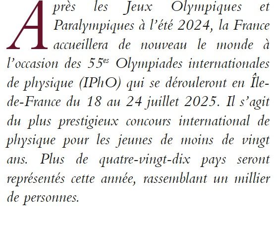 Résumé :
Après les Jeux Olympiques et Paralympiques à l’été 2024, la France accueillera de nouveau le monde à l’occasion des 55es Olympiades internationales de physique (IPhO) qui se dérouleront en Île-de-France du 18 au 24 juillet 2025. Il s’agit du plus prestigieux concours international de physique pour les jeunes de moins de vingt ans. Plus de quatre-vingt-dix pays seront représentés cette année, rassemblant un millier de personnes.