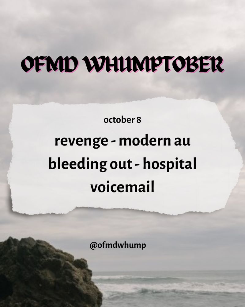 Ofmd whumptober October 8

Revenge
Modern au
Bleeding out
Hospital
Voicemail

@ofmdwhump

Background image: image of the sea from OFMD