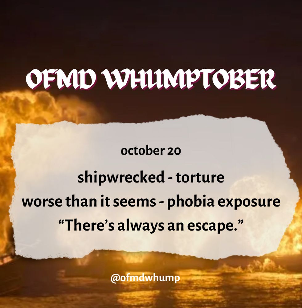 OFMD WHUMPTOBER October 20

Prompts: shipwrecked, torture, worse than it seems, phobia exposure, “there’s always an escape”

@ofmdwhump

Background image: a series of fiery explosions (Zheng’s fleet blowing up)