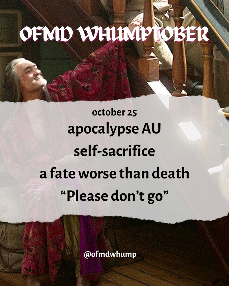 OFMD WHUMPTOBER 

October 25 

Prompts: apocalypse AU, self-sacrifice, a fate worse than death, “please don’t go”

Background image: Ed teach singing his song  