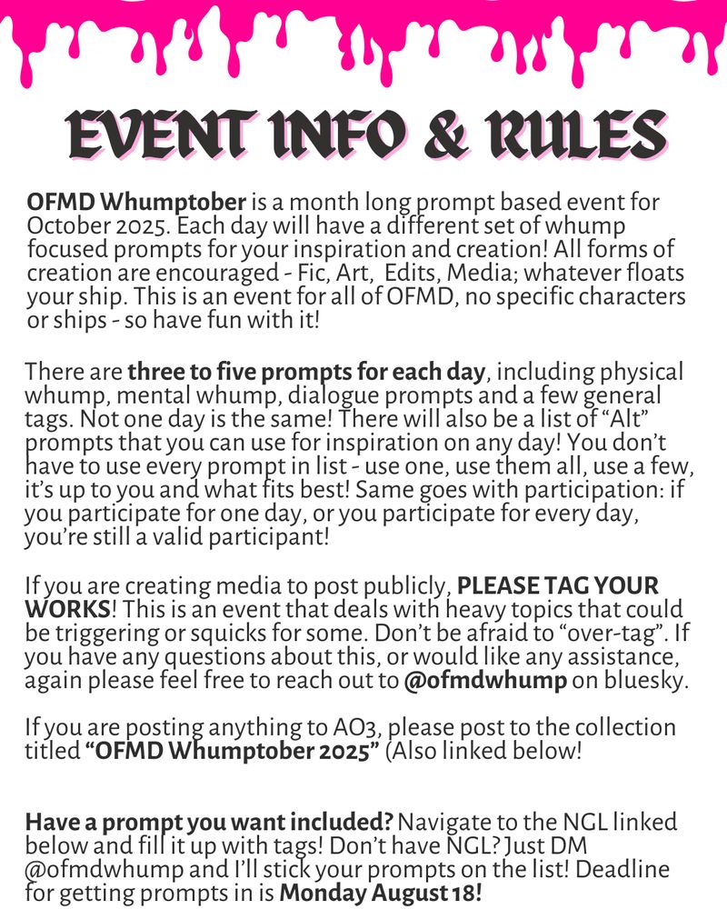 (White graphic with Black text overlay and hot pink blood drips as decor.) 

OFMD WHUMPTOBER: EVENT INFO & RULES

OFMD Whumptober is a month long prompt based event for October 2025. Each day will have a different set of whump focused prompts for your inspiration and creation! All forms of creation are encouraged - Fic, Art,  Edits, Media; whatever floats your ship. This is an event for all of OFMD, no specific characters or ships - so have fun with it!

There are three to five prompts for each day, including physical whump, mental whump, dialogue prompts and a few general tags. Not one day is the same! There will also be a list of “Alt” prompts that you can use for inspiration on any day! You don’t have to use every prompt in list - use one, use them all, use a few, it’s up to you and what fits best! Same goes with participation: if you participate for one day, or you participate for every day, you’re still a valid participant!

Have a prompt you want included? Navigate to the NGL linked below and fill it up with tags! Don’t have NGL? Just DM @ofmdwhump and I’ll stick your prompts on the list! Deadline for getting prompts in is Monday August 18!

If you are creating media to post publicly, PLEASE TAG YOUR WORKS! This is an event that deals with heavy topics that could be triggering or squicks for some. Don’t be afraid to “over-tag”. If you have any questions about this, or would like any assistance, again please feel free to reach out to @ofmdwhump on bluesky.
 
If you are posting anything to AO3, please post to the collection titled “OFMD Whumptober 2025” (Also linked below!