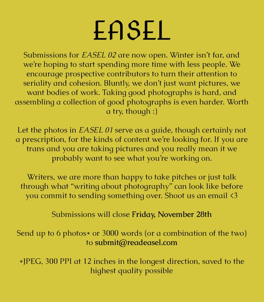 Submissions for EASEL 02 are now open. Winter isn’t far, and we’re hoping to start spending more time with less people. We 
encourage prospective contributors to turn their attention to 
seriality and cohesion. Bluntly, we don’t just want pictures, we want bodies of work. Taking good photographs is hard, and 
assembling a collection of good photographs is even harder. Worth a try, though

Let the photos in EASEL 01 serve as a guide, though certainly not a prescription, for the kinds of content we’re looking for. If you are trans and you are taking pictures and you really mean it we 
probably want to see what you’re working on.

Writers, we are more than happy to take pitches or just talk through what “writing about photography” can look like before you commit to sending something over. Shoot us an email

Submissions will close Friday, November 28th

Send up to 6 photos or 3000 words (or a combination of the two) to submit@readeasel.com

JPEG, 300 PPI at 12 inches in the longest direction, saved to the highest quality possible