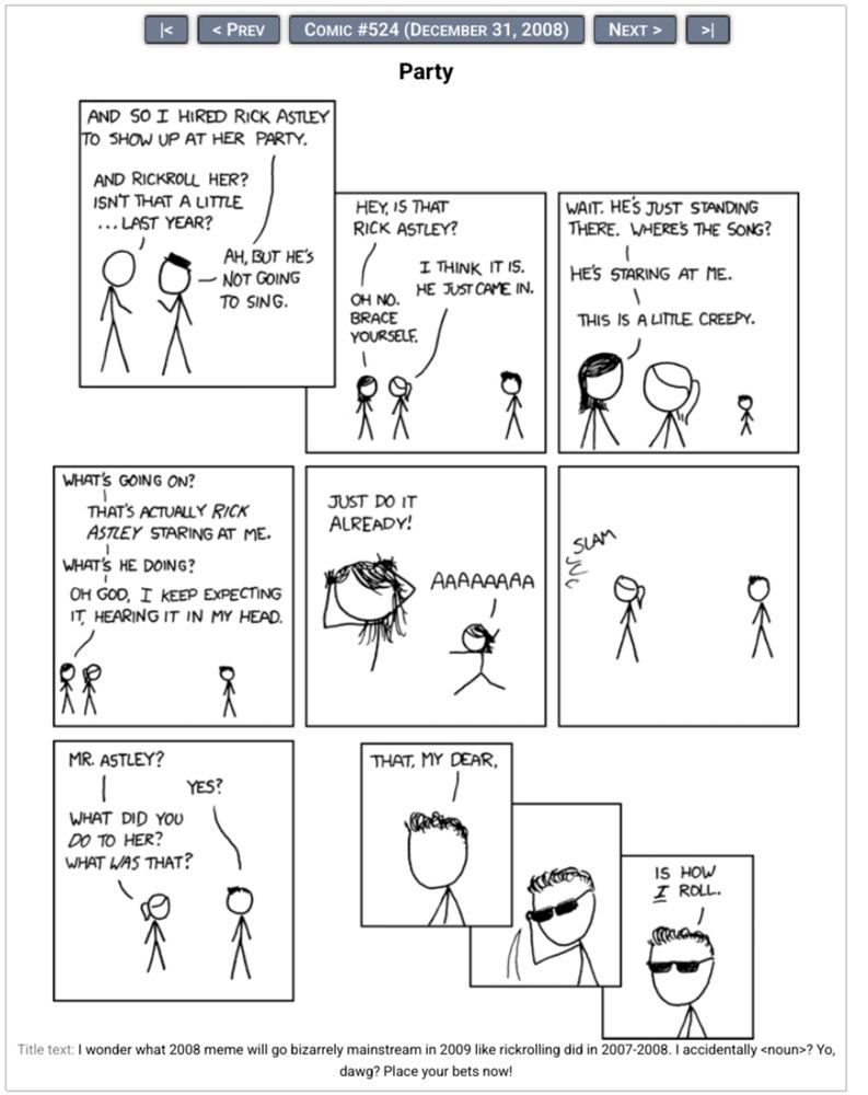 XKCD webcomic #524:

    Black Hat: And so I hired Rick Astley to show up at her party.
    Cueball: And Rickroll her? Isn't that a little...last year?
    Black Hat: Ah, but he's not going to sing.

    Danish: Hey is that Rick Astley?
    Ponytail: I think it is. He just came in.
    Danish: Oh no. Brace yourself.

    Danish: Wait. He's just standing there. Where's the song?
    Danish: He's staring at me.
    Danish: This is a little creepy.

    Danish: What's going on?
    Danish: That's actually Rick Astley staring at me.
    Danish: What's he doing?
    Danish: Oh God, I keep expecting it, hearing it in my head.

    [Danish pulls at her hair.]
    Danish: Just do it already!
    [Danish runs off stage right.]
    Danish: AAAAAAAA

    [Danish slams the door leaving Ponytail and Rick Astley]
    Door: Slam

    Ponytail: Mr. Astley?
    Rick Astley: Yes?
    Ponytail: What did you do to her? What was that?

    Rick Astley: That, my dear,

    [Rick Astley puts on sunglasses.]

    Rick Astley: Is how *I* roll.