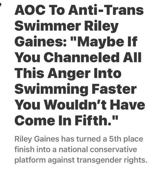 AOC To Anti-Trans
Swimmer Riley
Gaines: "Maybe If
You Channeled All
This Anger Into
Swimming Faster
You Wouldn't Have
Come In Fifth."

Riley Gaines has turned a 5th place
finish into a national conservative
platform against transgender rights.