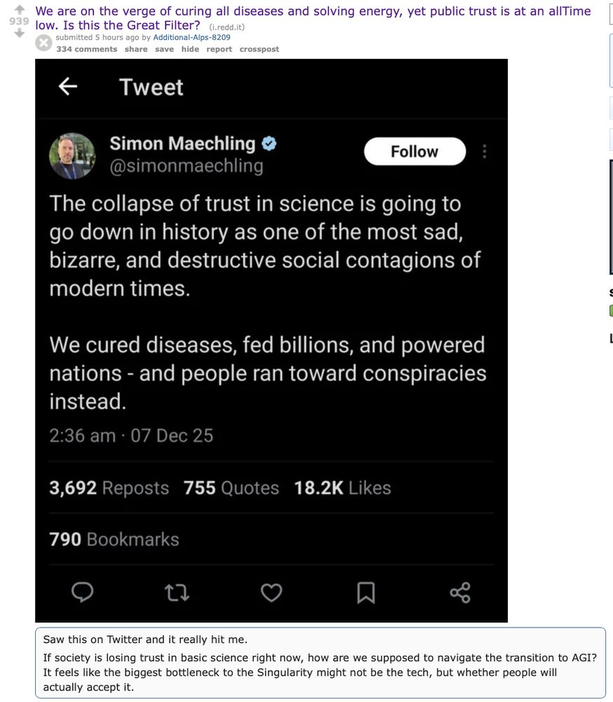 Reddit post that contains a tweet: We are on the verge of curing all diseases and solving energy, yet public trust is at an allTime low. Is this the Great Filter?

Tweet by Simon Maechling: The collapse of trust in science is going to go down in history as one of the most sad, bizarre and destructive social contagions of modern times. We cured diseases, fed billions, and powered nations - and people ran toward conspiracies instead.

Reddit post: If society is losing trust in basic science right now, how are we supposed to navigate the transition to AGI? It feels like the biggest bottleneck to the Singularity might not be in tech, but whether people will actually accept it.
