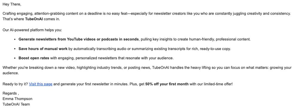 Hey There,

Crafting engaging, attention-grabbing content on a deadline is no easy feat—especially for newsletter creators like you who are constantly juggling creativity and consistency. That’s where TubeOnAI comes in.

Our AI-powered platform helps you:

Generate newsletters from YouTube videos or podcasts in seconds, pulling key insights to create human-friendly, professional content.

Save hours of manual work by automatically transcribing audio or summarizing existing transcripts for rich, ready-to-use copy.

Boost open rates with engaging, personalized newsletters that resonate with your audience.

Whether you're breaking down a new video, highlighting industry trends, or posting news, TubeOnAI handles the heavy lifting so you can focus on what matters: growing your audience.

Ready to try it? Visit this page and generate your first newsletter in minutes. Plus, get 50% off your first month with our limited-time offer!

Regards ,
Emma Thompson
TubeOnAI Team