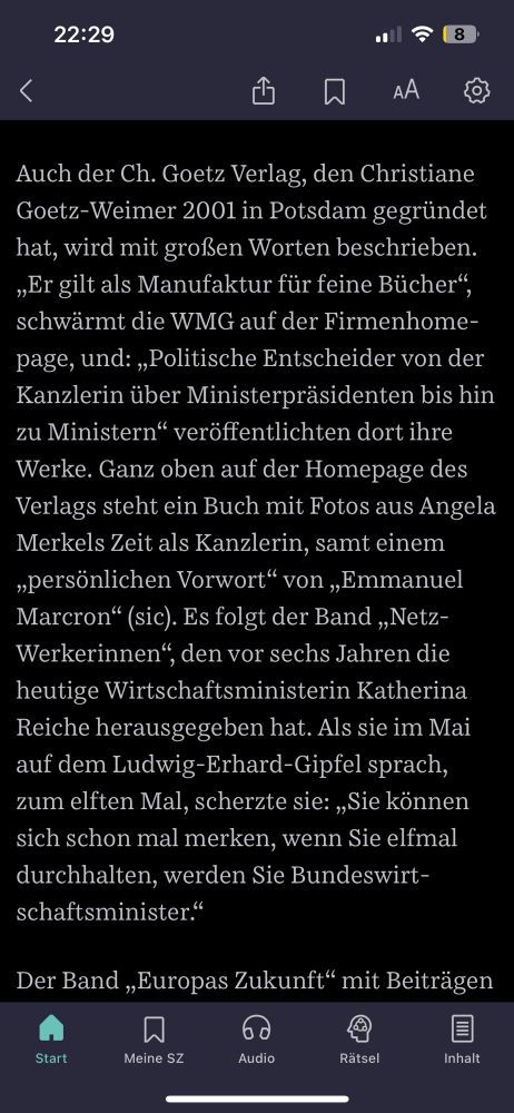 Zitat aus Artikel: 

Auch der Ch. Goetz Verlag, den Christiane Goetz-Weimer 2001 in Potsdam gegründet hat, wird mit großen Worten beschrieben.
„Er gilt als Manufaktur für feine Bücher", schwärmt die WMG auf der Firmenhome-page, und: „Politische Entscheider von der Kanzlerin über Ministerpräsidenten bis hin zu Ministern" veröffentlichten dort ihre Werke. Ganz oben auf der Homepage des Verlags steht ein Buch mit Fotos aus Angela Merkels Zeit als Kanzlerin, samt einem „persönlichen Vorwort" von „Emmanuel Marcron" (sic). Es folgt der Band „Netz-Werkerinnen".
", den vor sechs Jahren die
heutige Wirtschaftsministerin Katherina Reiche herausgegeben hat. Als sie im Mai auf dem Ludwig-Erhard-Gipfel sprach, zum elften Mal, scherzte sie: „Sie können sich schon mal merken, wenn Sie elfmal durchhalten, werden Sie Bundeswirt-schaftsminister."
