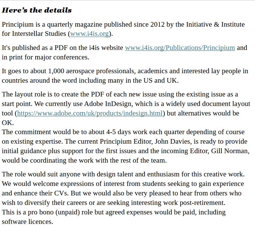 Here’s the details
Principium is a quarterly magazine published since 2012 by the Initiative & Institute for Interstellar Studies (www.i4is.org).  
It's published as a PDF on the i4is website www.i4is.org/Publications/Principium and in print for major conferences.  
It goes to about 1,000 aerospace professionals, academics and interested lay people in countries around the word including many in the US and UK. 
The layout role is to create the PDF of each new issue using the existing issue as a start point. We currently use Adobe InDesign, which is a widely used document layout tool (https://www.adobe.com/uk/products/indesign.html) but alternatives would be OK.
The commitment would be to about 4-5 days work each quarter depending of course on existing expertise. The current Principium Editor, John Davies, is ready to provide initial guidance plus support for the first issues and the incoming Editor, Gill Norman, would be coordinating the work with the rest of the team.
The role would suit anyone with design talent and enthusiasm for this creative work. We would welcome expressions of interest from students seeking to gain experience and enhance their CVs. But we would also be very pleased to hear from others who wish to diversify their careers or are seeking interesting work post-retirement.
This is a pro bono (unpaid) role but agreed expenses would be paid, including software licences.