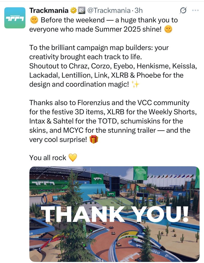 Before the weekend — a huge thank you to
everyone who made Summer 2025 shine!
To the brilliant campaign map builders: your creativity brought each track to life.
Shoutout to Chraz, Corzo, Eyebo, Henkisme, Keissla, Lackadal, Lentillion, Link, XLRB & Phoebe for the design and coordination magic!
Thanks also to Florenzius and the VCC community for the festive 3D items, XLRB for the Weekly Shorts, Intax & Sahtel for the TOTD, schumiskins for the skins, and MCYC for the stunning trailer — and the very cool surprise!
You all rock