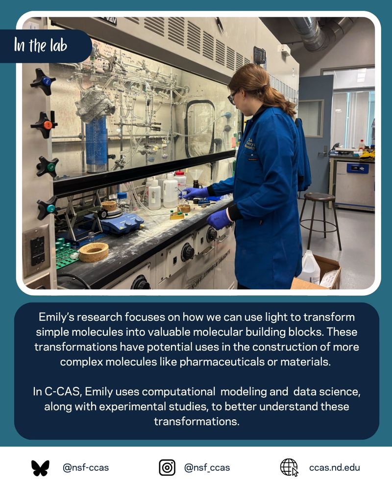 Picture of Emily standing at chemical fume hood. Caption: Emily’s research focuses on how we can use light to transform simple molecules into valuable molecular building blocks. These transformations have potential uses in the construction of more complex molecules like pharmaceuticals or materials.   In C-CAS, Emily uses computational  modeling and  data science, along with experimental studies, to better understand these transformations.
