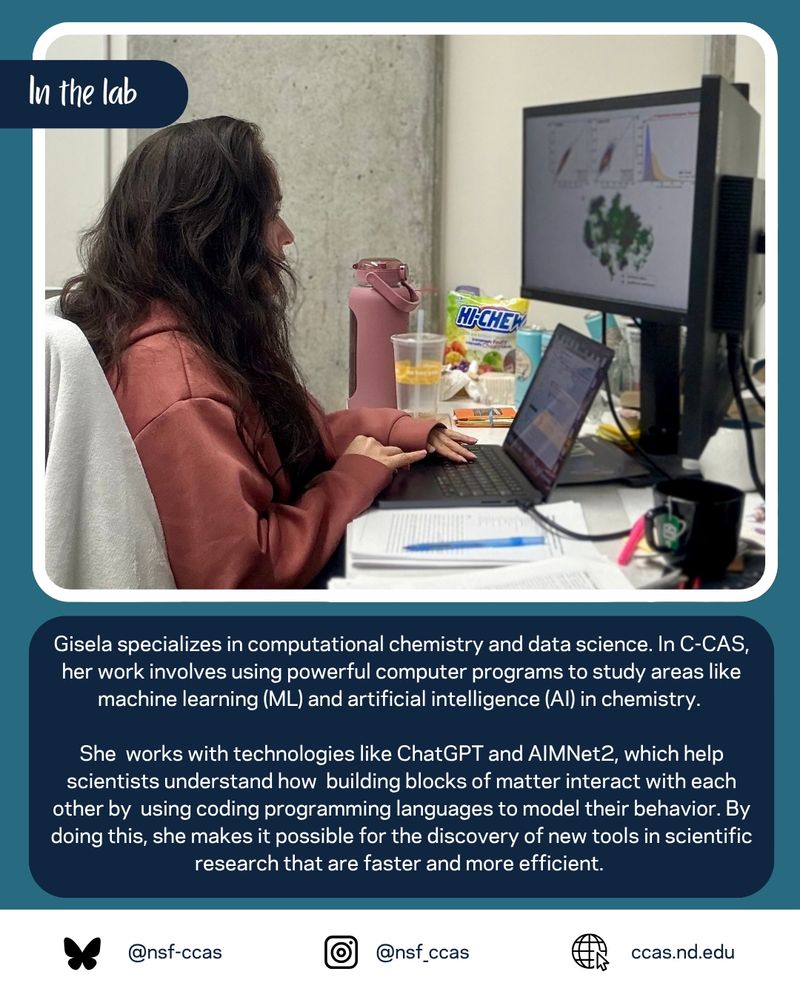 Photo of Gisela working at her computer with three monitors. Caption: Gisela specializes in computational chemistry and data science. In C-CAS, her work involves using powerful computer programs to study areas like machine learning (ML) and artificial intelligence (AI) in chemistry. 

She  works with technologies like ChatGPT and AIMNet2, which help scientists understand how  building blocks of matter interact with each other by  using coding programming languages to model their behavior. By doing this, she makes it possible for the discovery of new tools in scientific research that are faster and more efficient. 
