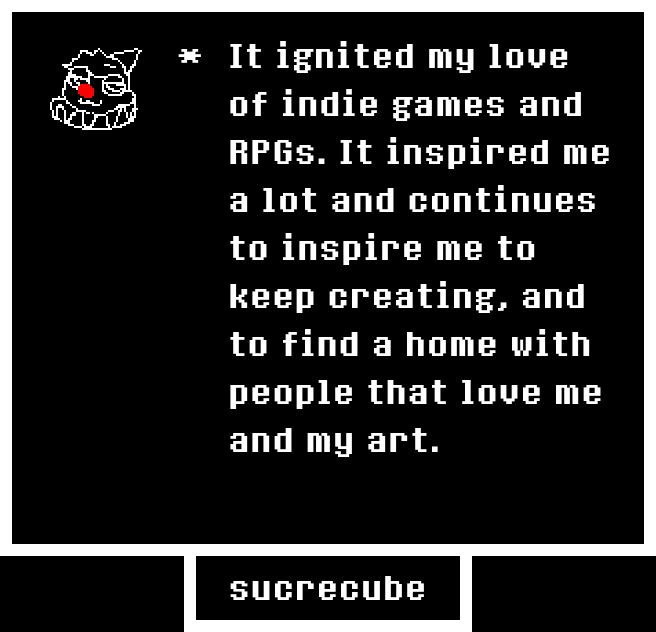 An undertale textbox that reads, "It ignited my love of indie games and RPGs. It inspired me a lot and continues to inspire me to keep creating, and to find a home with people that love me and my art."