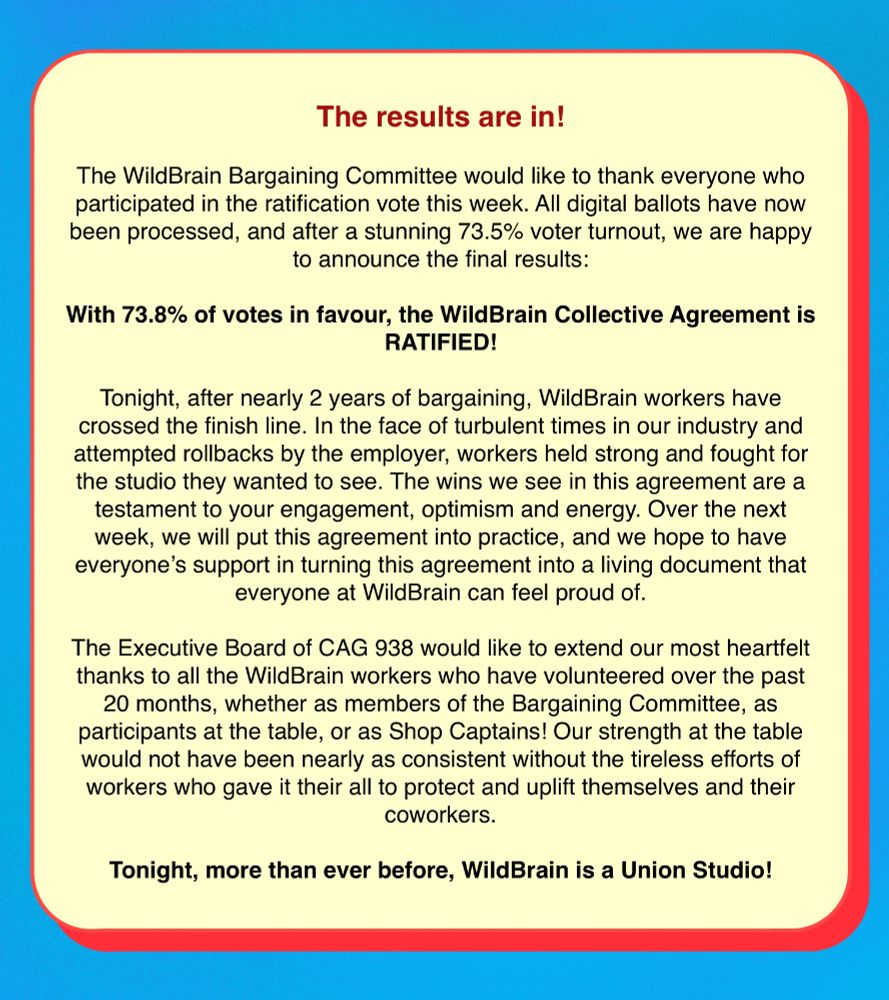 The text reads "The results are in!

The WildBrain Bargaining Committee would like to thank everyone who participated in the ratification vote this week. All digital ballots have now been processed, and after a stunning XX% voter turnout, we are happy to announce the final results:

With 73.8XX% of votes in favour, the WildBrain Collective Agreement is RATIFIED!

Tonight, after nearly 2 years of bargaining, WildBrain workers have crossed the finish line. In the face of turbulent times in our industry and attempted rollbacks by the employer, workers held strong and fought for the studio they wanted to see. The wins we see in this agreement are a testament to your engagement, optimism and energy. Over the next week, we will put this agreement into practice, and we hope to have everyone’s support in turning this agreement into a living document that everyone at WildBrain can feel proud of.

The Executive Board of CAG 938 would like to extend our most heartfelt thanks to all the WildBrain workers who have volunteered over the past 20 months, whether as members of the Bargaining Committee, as participants at the table, or as Shop Captains! Our strength at the table would not have been nearly as consistent without the tireless efforts of workers who gave it their all to protect and uplift themselves and their coworkers.

Tonight, more than ever before, WildBrain is a Union Studio!"