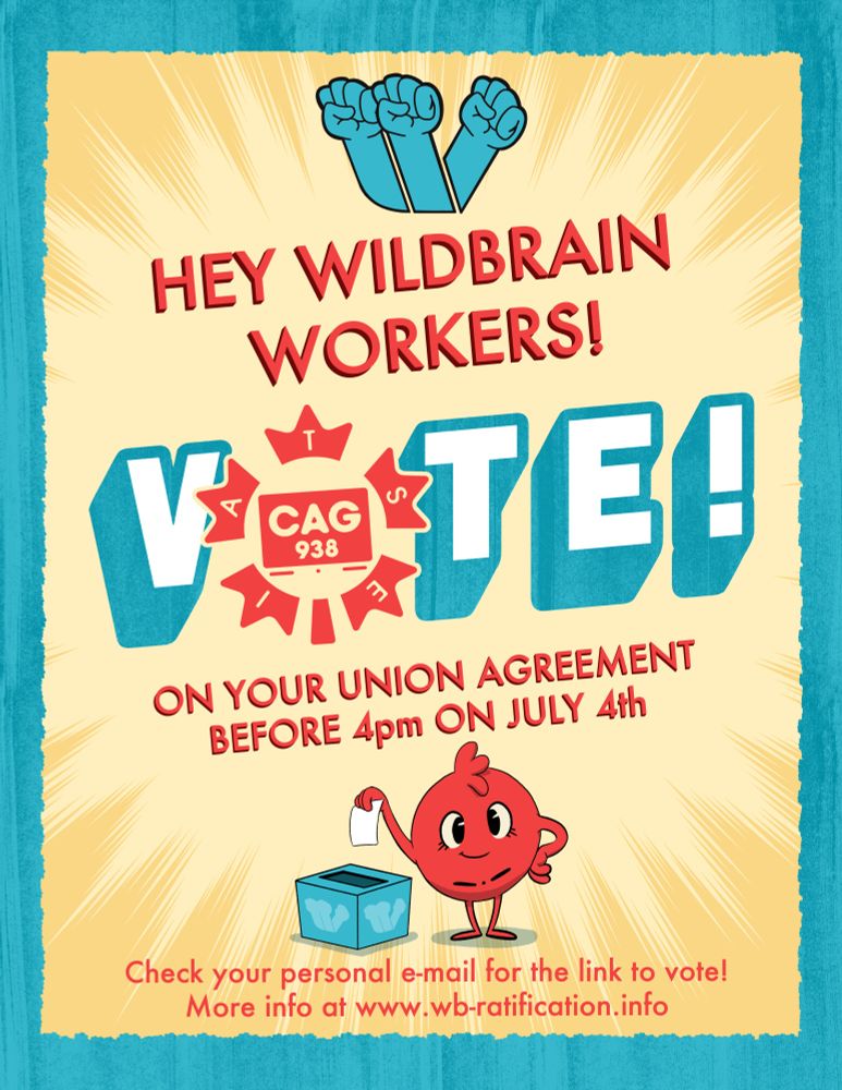 A cheerful illustrated poster of primarily yellow, cyan, and red. There is a little red, smiling ball casting a vote into a ballot box. The title reads " Hey WildBrain Workers! VOTE! (the "o" in vote is the CAG 938 logo) on your union agreement before 4pm on July 4th". And the subtitle reads "Check your personal e-mail for the link to vote! More info at www.wb-ratification.info"