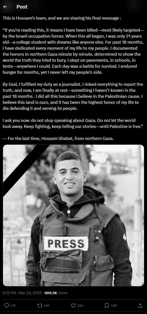 Post from Twitter: 

"This is Hossam’s team, and we are sharing his final message :

“If you’re reading this, it means I have been killed—most likely targeted—by the Israeli occupation forces. When this all began, I was only 21 years old—a college student with dreams like anyone else. For past 18 months, I have dedicated every moment of my life to my people. I documented the horrors in northern Gaza minute by minute, determined to show the world the truth they tried to bury. I slept on pavements, in schools, in tents—anywhere I could. Each day was a battle for survival. I endured hunger for months, yet I never left my people’s side.

By God, I fulfilled my duty as a journalist. I risked everything to report the truth, and now, I am finally at rest—something I haven’t known in the past 18 months . I did all this because I believe in the Palestinian cause. I believe this land is ours, and it has been the highest honor of my life to die defending it and serving its people.

I ask you now: do not stop speaking about Gaza. Do not let the world look away. Keep fighting, keep telling our stories—until Palestine is free.”

— For the last time, Hossam Shabat, from northern Gaza."
