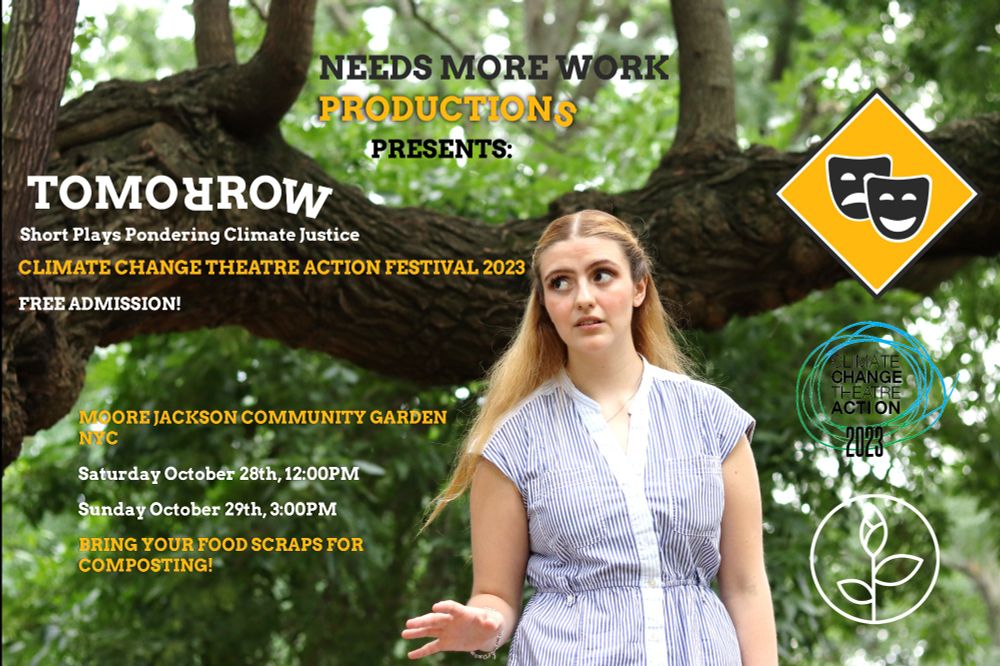 An actress wearing a bright blue and white dress stands infront of a tree. She is looking up with a worried facial expression. The image reads: Needs More Work Productions presents: Tomorrow (one of the R's is upside down). Short plays pondering climate justice. Climate Change Theatre Action Festival 2023. Free admission! Moore Jackson Community Garden NYC. Saturday October 28th, 12:00PM. Sunday October 29th, 3:00PM. Bring your food scraps for composting! To the side, the logos of Needs More Work Productions, Climate Change Theatre Action Festival, and the Moore Jackson Community Garden.