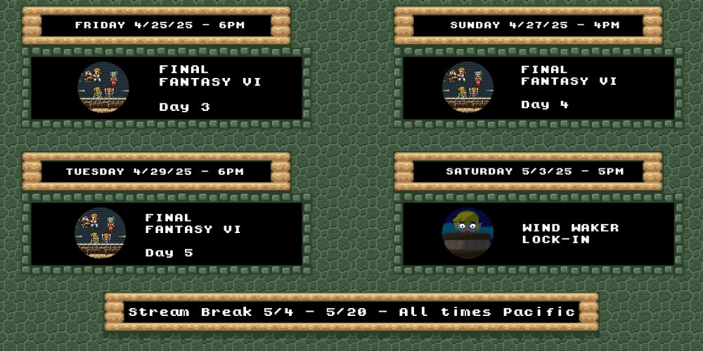 Final Fantasy 6 on Friday 4/25 6pm, Sunday 4/27 4pm, and Tuesday 4/29 6pm

Wind Waker on Saturday 5/3 at 5pm

All posted times are Pacific