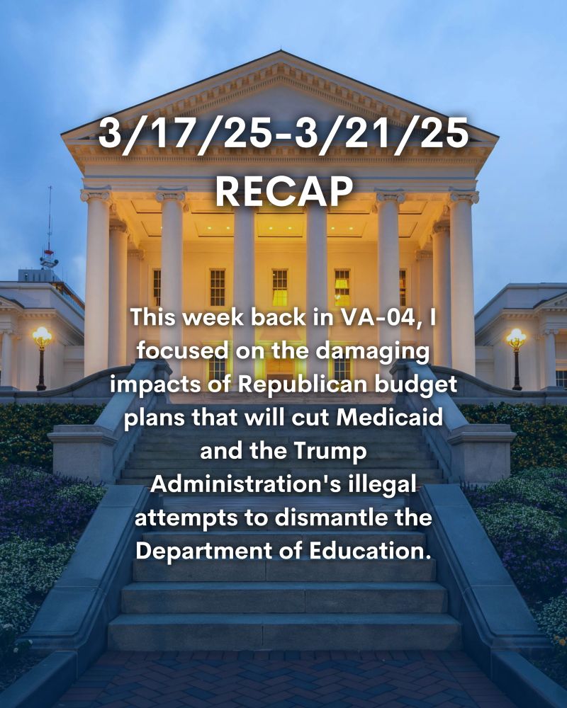Photo of Virginia State Capitol. Text reads, “3/17/25-3/21/25 RECAP: This week back in VA-04, I focused on the damaging impacts of Republican budget plans that will cut Medicaid and the Trump Administration's illegal attempts to dismantle the Department of Education.”