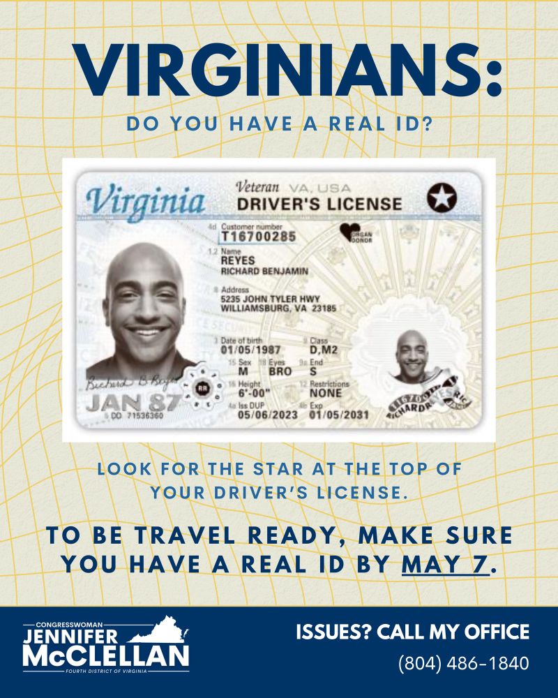 Graphic. Photo of sample Virginia driver’s license and REAL ID. Text reads, “VIRGINIANS: DO YOU HAVE A REAL ID? LOOK FOR THE STAR AT THE TOP OF YOUR DRIVER’S LICENSE. TO BE TRAVEL READY, MAKE SURE YOU HAVE A REAL ID BY MAY 7. ISSUES? CALL MY OFFICE: (804) 486-1840.” Logo of Rep. McClellan is present at the bottom left corner of the page.