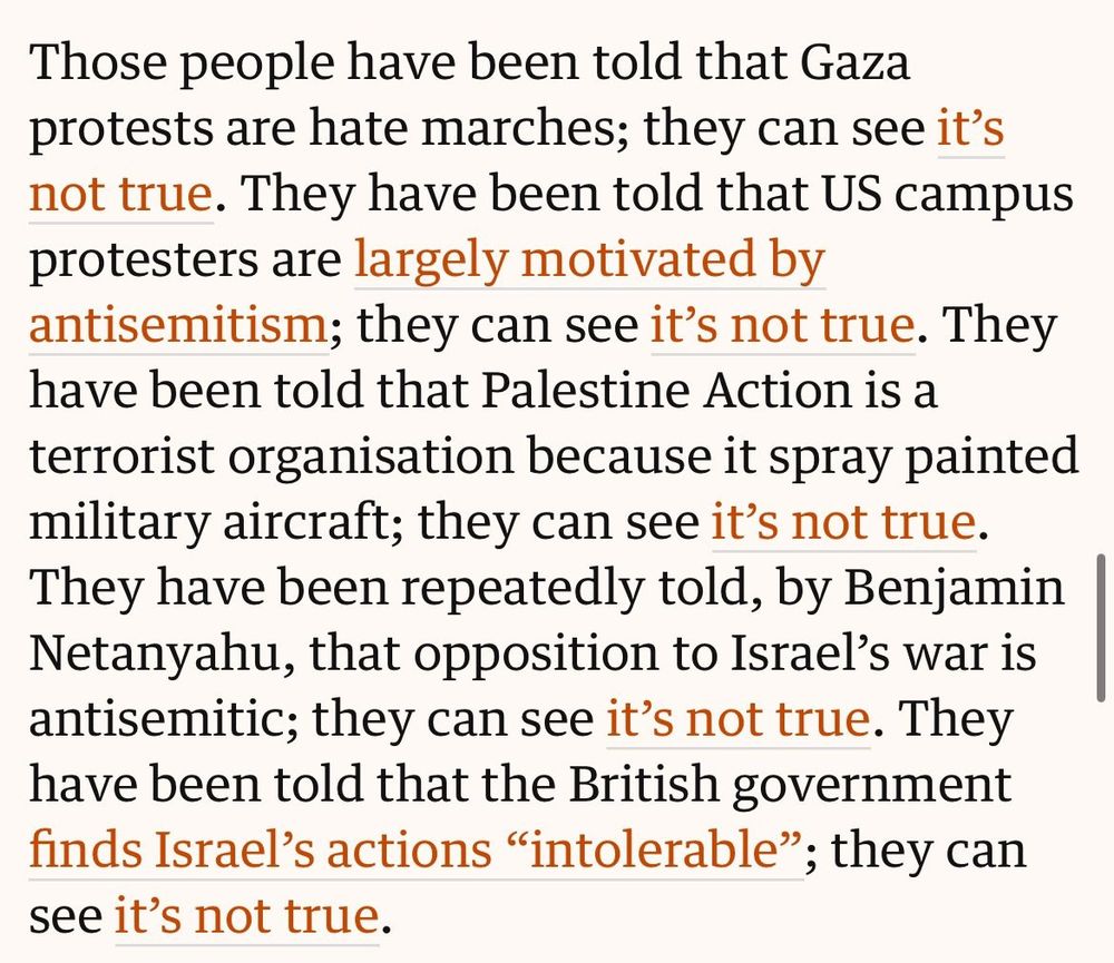 Screenshot from article linked in post that reads: 

Those people have been told that Gaza protests are hate marches; they can see it's not true. They have been told that US campus protesters are largely motivated by antisemitism; they can see it's not true. They have been told that Palestine Action is a terrorist organisation because it spray painted military aircraft; they can see it's not true.

They have been repeatedly told, by Benjamin Netanyahu, that opposition to Israel's war is antisemitic; they can see it's not true. They have been told that the British government finds Israel's actions "intolerable"; they can see it's not true.