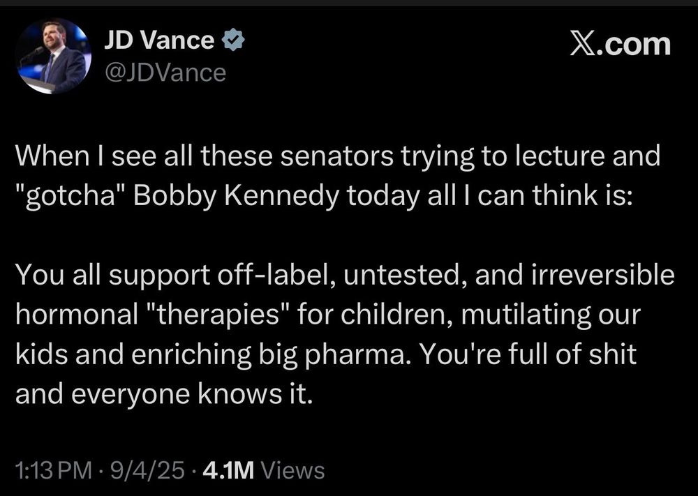 Tweet from JD Vance:

When I see all these senators trying to lecture and "gotcha" Bobby Kennedy today all I can think is:

You all support off-label, untested, and irreversible hormonal "therapies" for children, mutilating our kids and enriching big pharma. You're full of shit and everyone knows it.