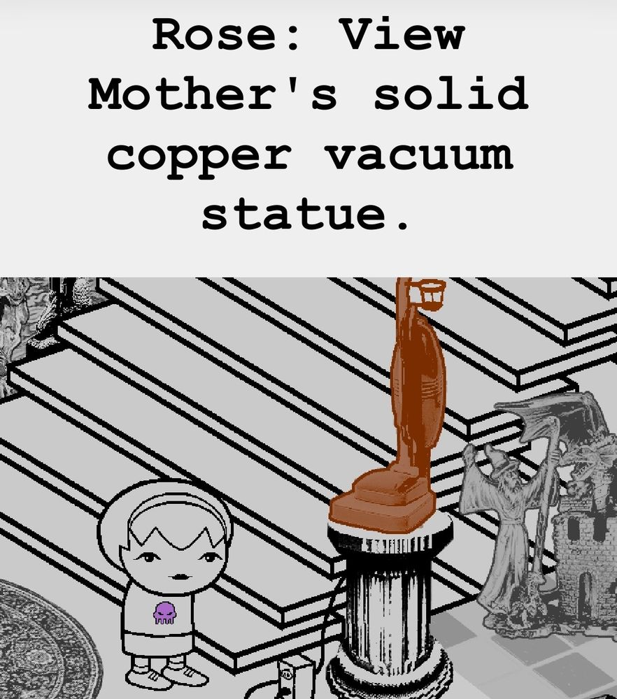 Rose: View Mother's solid copper vacuum statue.

[Image: Rose Lalonde stands at the foot of a staircase, next to a pedestal upon which rests a photorealistic bronze vacuum cleaner. The vacuum cleaner is adorned with a cupholder and is plugged into a nearby outlet.]