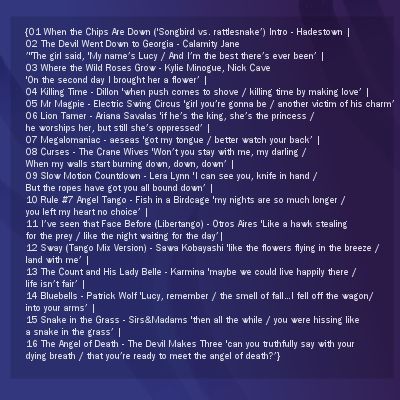 song list for fanmix: {01 When the Chips Are Down ('Songbird vs. rattlesnake’) Intro - Hadestown | 02 The Devil Went Down to Georgia - Calamity Jane ’ "The girl said, 'My name’s Lucy / And I’m the best there’s ever been’ | 03 Where the Wild Roses Grow - Kylie Minogue, Nick Cave 'On the second day I brought her a flower’ | 04 Killing Time - Dillon 'when push comes to shove / killing time by making love’ | 05Mr Magpie - Electric Swing Circus 'girl you’re gonna be / another victim of his charm’ | 06 Lion Tamer - Ariana Savalas 'if he’s the king, she’s the princess / he worships her, but still she’s oppressed’ | 07 Megalomaniac - aeseas 'got my tongue / better watch your back’ | 08 Curses - The Crane Wives 'Won’t you stay with me, my darling / When my walls start burning down, down, down’ | 09 Slow Motion Countdown - Lera Lynn 'I can see you, knife in hand / But the ropes have got you all bound down’ | 10 Rule #7 Angel Tango - Fish in a Birdcage 'my nights are so much longer / you left my heart no choice’ | 11 I’ve seen that Face Before (Libertango) - Otros Aires 'Like a hawk stealing for the prey / like the night waiting for the day’| 12 Sway (Tango Mix Version) - Sawa Kobayashi 'like the flowers flying in the breeze / land with me’ | 13 The Count and His Lady Belle - Karmina 'maybe we could live happily there / life isn’t fair’ | 14 Bluebells - Patrick Wolf 'Lucy, remember / the smell of fall…I fell off the wagon/into your arms’ | 15 Snake in the Grass - Sirs&Madams 'then all the while / you were hissing like a snake in the grass’ | 16 The Angel of Death - The Devil Makes Three 'can you truthfully say with your dying breath / that you’re ready to meet the angel of death?’}