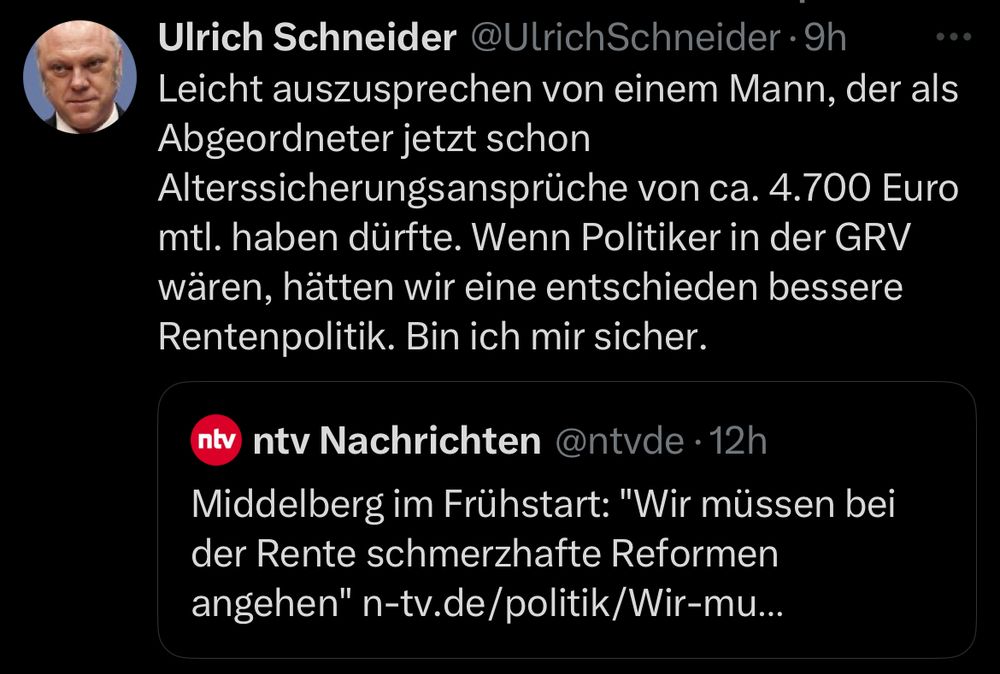 Screenshot X-Post Ulrich Schneider:

„Leicht auszusprechen von einem Mann, der als Abgeordneter jetzt schon Alterssicherungsansprüche von ca. 4.700 Euro mtl. haben dürfte. Wenn Politiker in der GRV wären, hätten wir eine entschieden bessere Rentenpolitik. Bin ich mir sicher.“

Geteilt wird folgender ntv X-Post:
Middelberg im Frühstart: "Wir müssen bei der Rente schmerzhafte Reformen angehen"