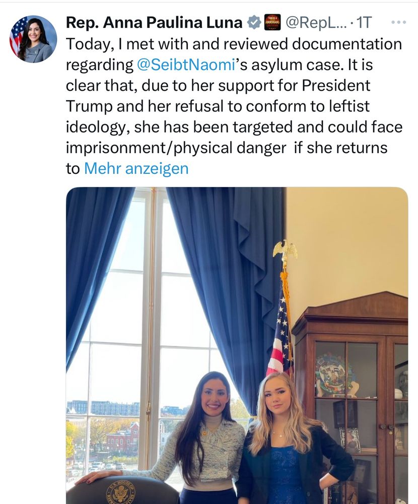 Screenshot X-Post Rep. Anna Paulina Luna

Übersetzt: „Heute habe ich mich mit @SeibtNaomi getroffen und die Unterlagen zu ihrem Asylverfahren geprüft. Es ist offensichtlich, dass sie aufgrund ihrer Unterstützung für Präsident Trump und ihrer Weigerung, sich der linken Ideologie anzupassen, ins Visier genommen wurde und bei einer Rückkehr nach Deutschland mit Haft oder körperlicher Gefahr rechnen muss – allein weil sie den Gruppenzwang ablehnt, der das Land derzeit beherrscht und seine Wirtschaft zerstört.

Ich werde sie persönlich in ihrem Fall unterstützen und dem Außenminister schreiben, um auf die Situation, der sie ausgesetzt ist, sowie auf die Verfolgung eigener Bürger durch die deutsche Regierung hinzuweisen, die sich gegen westliche Ideologie und Kultur stellen. Besonders alarmierend ist, dass sie von deutschen Geheimdienst- und Regierungsbeamten ins Visier genommen wurde, weil sie sich für das deutsche Volk einsetzte und die AfD unterstützte.
…