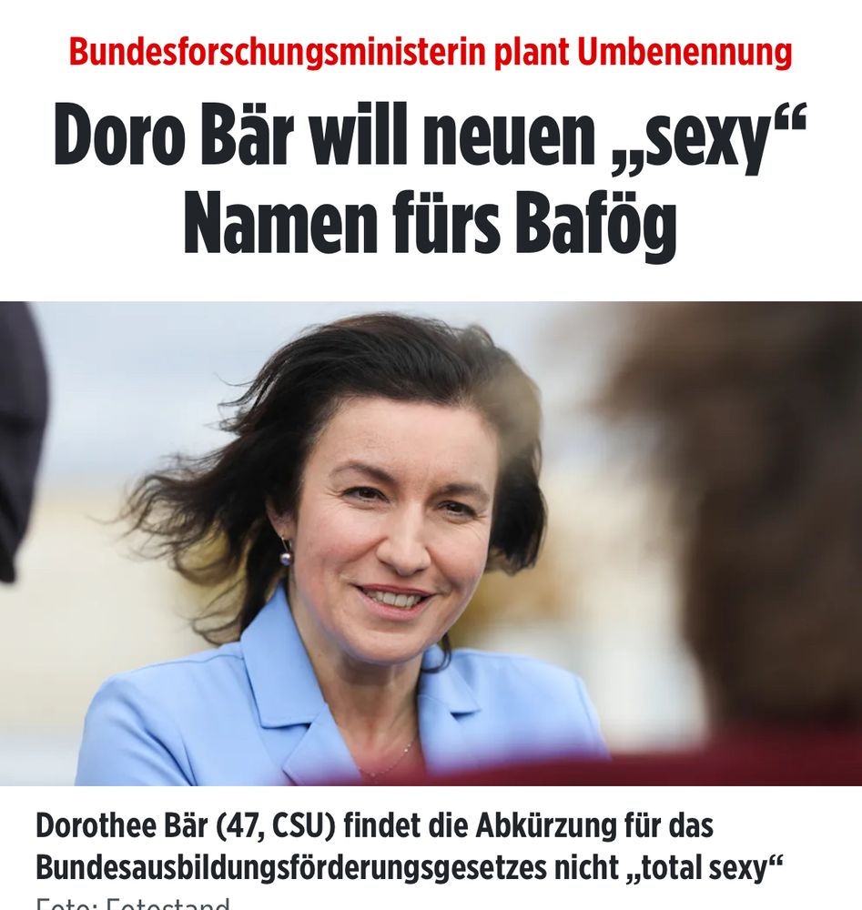 Screenshot BILD:
Bundesforschungsministerin plant Umbenennung

Doro Bär will neuen „sexy“ Namen fürs Bafög

Dorothee Bär (47, CSU) findet die Abkürzung für das Bundesausbildungsförderungsgesetzes nicht „total sexy“