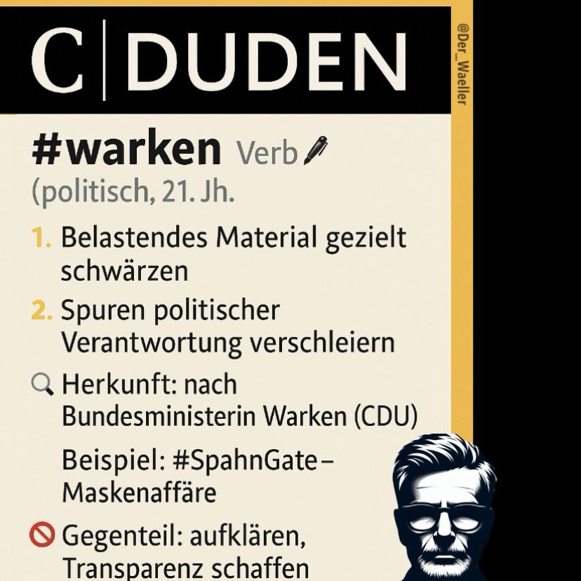 Sharepic @Der-Waeller:

C|DUDEN
#warken, Verb 🖊️ 
(politisch, 21. Jh.)

1️⃣ Belastendes Material gezielt schwärzen 
2️⃣ Spuren politischer Verantwortung verschleiern
🔍 Herkunft: nach Bundesministerin Warken (CDU)
        Beispiel: #SpahnGate – Maskenaffäre
🚫 Gegenteil: aufklären, Transparenz schaffen