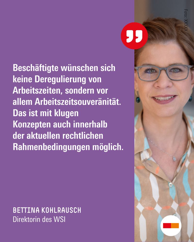 Zitat von Bettina Kohlrausch, Direktorin des WSI der Hans-Böckler-Stiftung: "Beschäftigte wünschen sich keine Deregulierung von Arbeitszeiten, sondern vor allem Arbeitszeitsouveränität. Das ist mit klugen Konzepten auch innerhalb der aktuellen rechtlichen Rahmenbedingungen möglich."