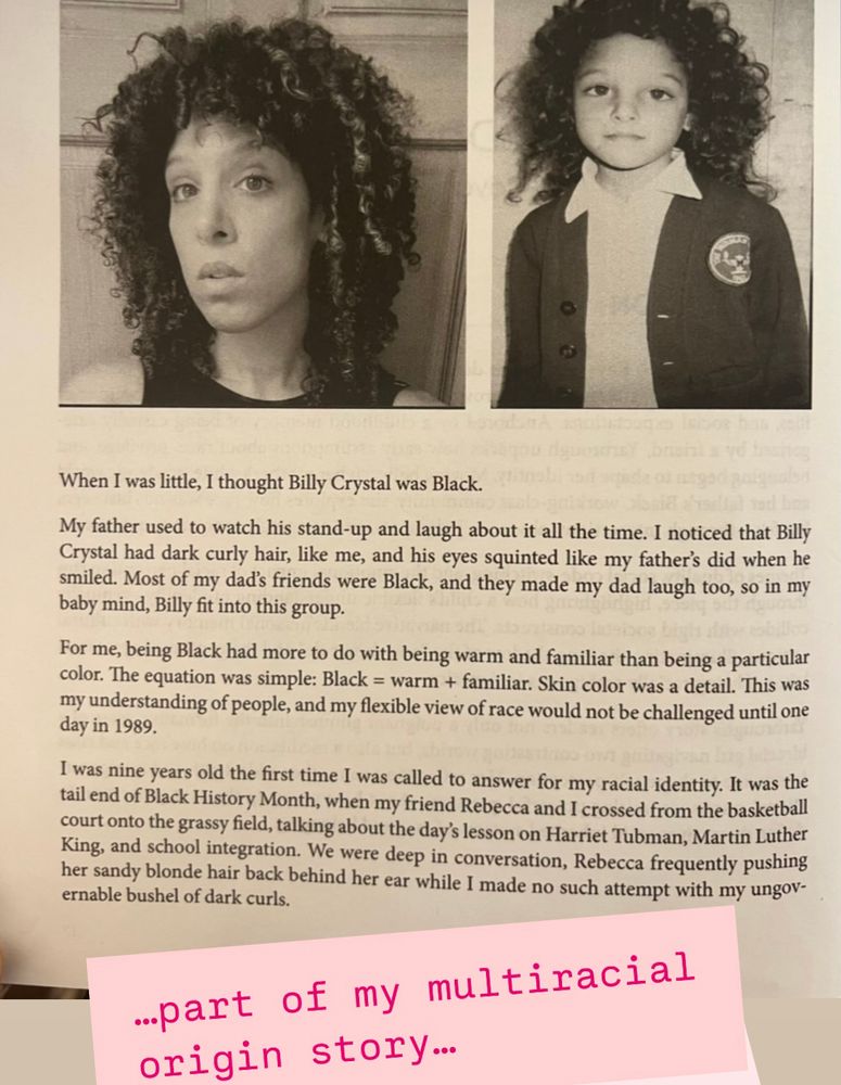 “When I was little, I thought Billy Crystal was Black. 
            My father used to watch his stand-up and laugh about him all the time. I noticed that Billy Crystal had dark curly hair, like me, and his eyes squinted like my father’s did when he smiled. Most of my dad’s friends were Black, and they made my dad laugh too, so in my baby mind, Billy fit into this group. 
            All this is to say that for me, being Black had more to do with being warm and familiar than being a particular color. The equation was simple: Black = warm + familiar. Skin color was a detail. This was the way of people, and my flexible view of race would not be challenged until one day in 1989…”

This is part of a personal story, which is part of a fascinating compilation called. “what are you mixed with? “ by Dr. Wendy Ashley  

https://www.barnesandnoble.com/w/what-are-you-mixed-with-navigating-anti-blackness-white-supremacy-and-light-skinned-privilege-wendy-ashley/1147832001
