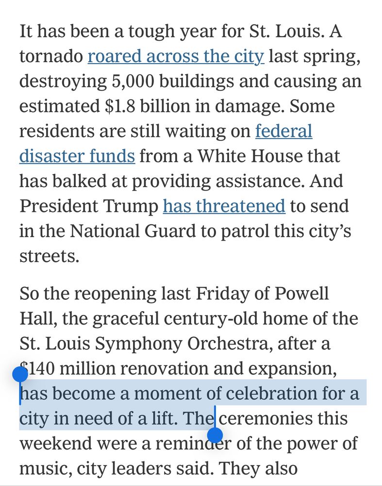 Screen shot of news article that reads “It has been a tough year for St. Louis. A tornado roared across the city last spring, destroying 5,000 buildings and causing an estimated $1.8 billion in damage. Some residents are still waiting on federal disaster funds from a White House that has balked at providing assistance. And President Trump has threatened to send in the National Guard to patrol this city's streets.
So the reopening last Friday of Powell Hall, the graceful century-old home of the St. Louis Symphony Orchestra, after a
§140 million renovation and expansion, has become a moment of celebration for a city in need of a lift. The ceremonies this weekend were a reminder of the power of music, city leaders said.”