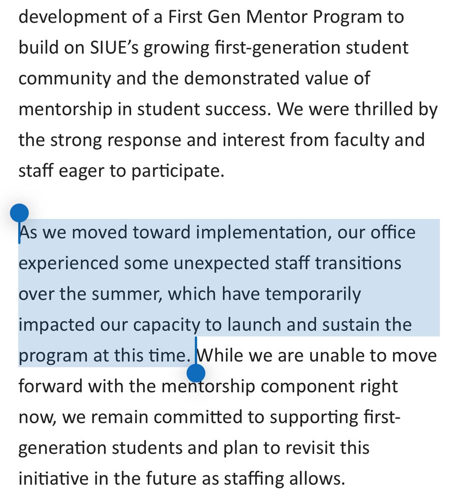 Part of an email reading “development of a First Gen Mentor Program to build on SIUE's growing first-generation student community and the demonstrated value of mentorship in student success. We were thrilled by the strong response and interest from faculty and staff eager to participate.
As we moved toward implementation, our office experienced some unexpected staff transitions over the summer, which have temporarily impacted our capacity to launch and sustain the program at this time. While we are unable to move forward with the mentorship component right now, we remain committed to supporting first-generation students and plan to revisit this initiative in the future as staffing allows.