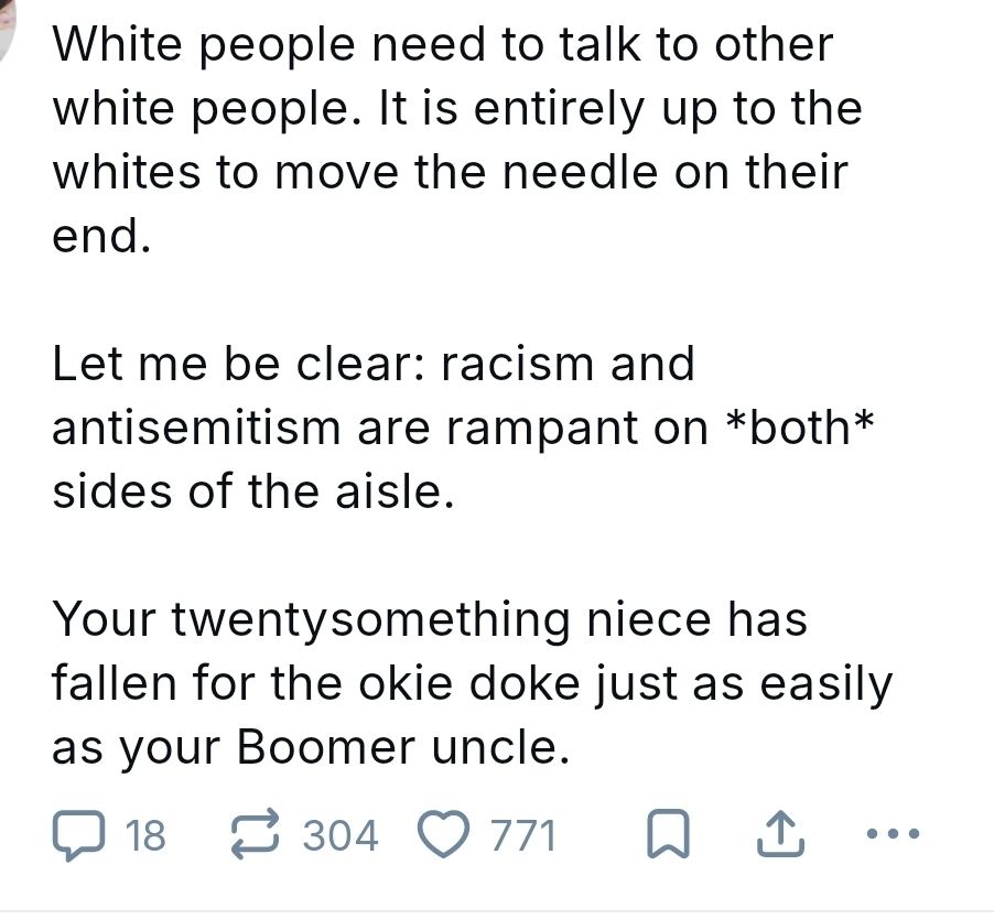 Post screenshot: "White people need to talk to other white people. It is entirely up to the whites to move the needle on their end.

Let me be clear: racism and antisemitism are rampant on *both* sides of the aisle. 

Your twentysomething niece has fallen for the okie doke just as easily as your Boomer uncle."