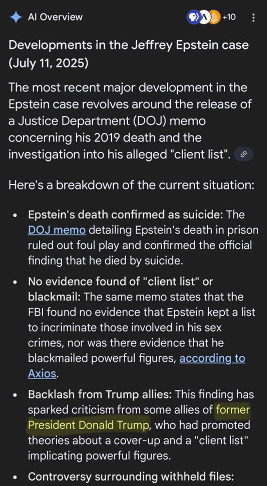 a Google AI generation when searching about the latest developments surrounding the Jeffery Epstein case. There’s a lot of information regurgitated that reads (copied directly from the screenshot):

 “Developments in the Jeffrey Epstein case (July 11, 2025)

The most recent major development in the Epstein case revolves around the release of a Justice Department (DOJ) memo concerning his 2019 death and the investigation into his alleged "client list".

Here's a breakdown of the current situation:

• Epstein's death confirmed as suicide: The
DOJ memo detailing Epstein's death in prison ruled out foul play and confirmed the official finding that he died by suicide.

• No evidence found of "client list" or blackmail: The same memo states that the
FBI found no evidence that Epstein kept a list to incriminate those involved in his sex crimes, nor was there evidence that he blackmailed powerful figures, according to Axios.

• Backlash from Trump allies: This finding has sparked criticism from some allies of former President Donald Trump, who had promoted theories about a cover-up and a "client list" implicating powerful figures.”

I used Apple Markup to highlight a specific part to showcase how inaccurate information generated by AI can be. It’s in the 3rd bullet, and reads, “FORMER President Donald Trump.”

Considering we’re well past his first 100 days in his second term of office, it’s pretty laughable that even Google is questioning it.